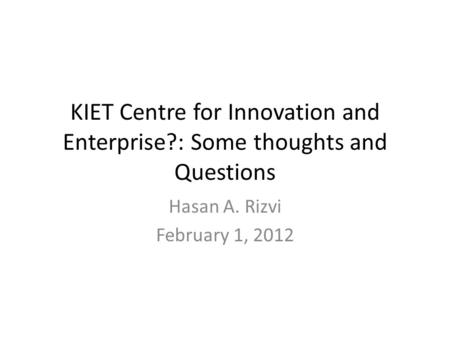 KIET Centre for Innovation and Enterprise?: Some thoughts and Questions Hasan A. Rizvi February 1, 2012.