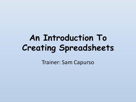 An Introduction To Creating Spreadsheets Trainer: Sam Capurso.