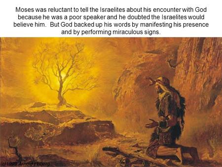 Moses was reluctant to tell the Israelites about his encounter with God because he was a poor speaker and he doubted the Israelites would believe him.