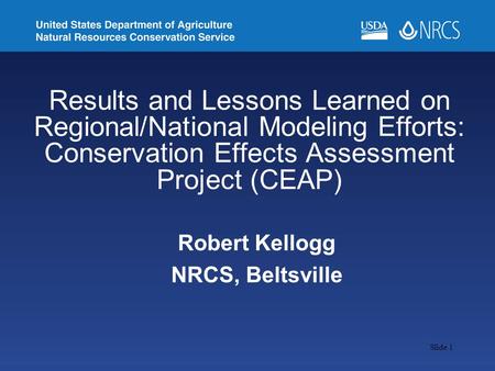 Slide 1 Robert Kellogg NRCS, Beltsville Results and Lessons Learned on Regional/National Modeling Efforts: Conservation Effects Assessment Project (CEAP)