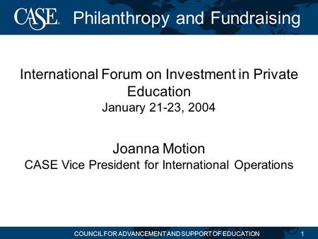 COUNCIL FOR ADVANCEMENT AND SUPPORT OF EDUCATION1 Philanthropy and Fundraising International Forum on Investment in Private Education January 21-23, 2004.