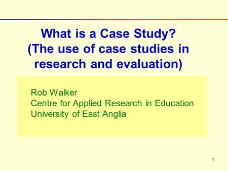 1 Rob Walker Centre for Applied Research in Education University of East Anglia What is a Case Study? (The use of case studies in research and evaluation)