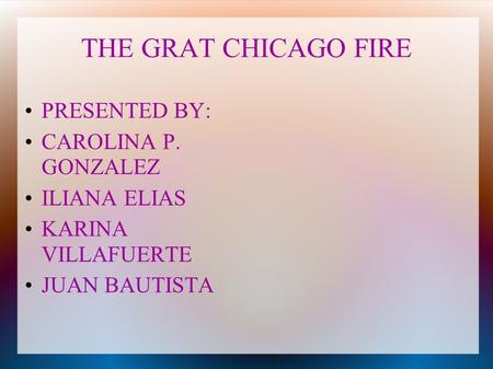 THE GRAT CHICAGO FIRE PRESENTED BY: CAROLINA P. GONZALEZ ILIANA ELIAS KARINA VILLAFUERTE JUAN BAUTISTA.