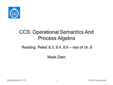 2G1516 Formal Methods2005 Mads Dam IMIT, KTH 1 CCS: Operational Semantics And Process Algebra Mads Dam Reading: Peled 8.3, 8.4, 8.6 – rest of ch. 8.