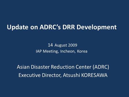 Update on ADRC’s DRR Development 14 August 2009 IAP Meeting, Incheon, Korea Asian Disaster Reduction Center (ADRC) Executive Director, Atsushi KORESAWA.