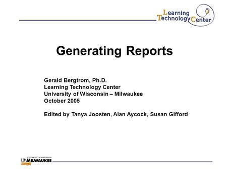 Generating Reports Gerald Bergtrom, Ph.D. Learning Technology Center University of Wisconsin – Milwaukee October 2005 Edited by Tanya Joosten, Alan Aycock,