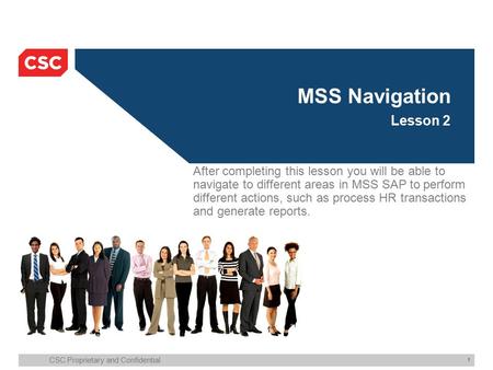 CSC Proprietary and Confidential 1 MSS Navigation Lesson 2 After completing this lesson you will be able to navigate to different areas in MSS SAP to perform.