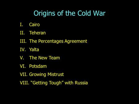 Origins of the Cold War I.Cairo II.Teheran III.The Percentages Agreement IV.Yalta V.The New Team VI.Potsdam VII.Growing Mistrust VIII. “Getting Tough”