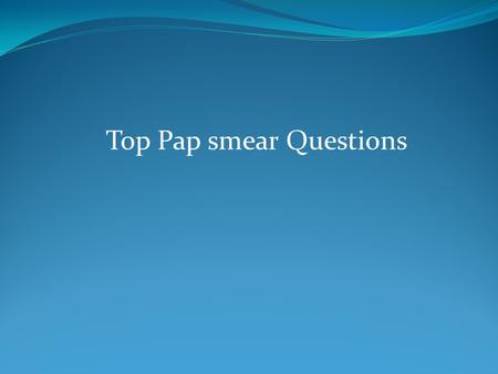 Top Pap smear Questions. 1-When should Pap screening begin? Age 21 y/o,3yrs after first intercourse.