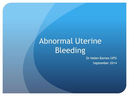 Abnormal Uterine Bleeding Dr Helen Barnes GPSI September 2014.