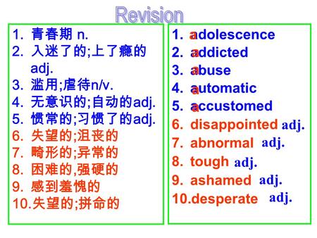 1. 青春期 n. 2. 入迷了的 ; 上了瘾的 adj. 3. 滥用 ; 虐待 n/v. 4. 无意识的 ; 自动的 adj. 5. 惯常的 ; 习惯了的 adj. 6. 失望的 ; 沮丧的 7. 畸形的 ; 异常的 8. 困难的, 强硬的 9. 感到羞愧的 10. 失望的 ; 拼命的 1.adolescence.