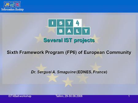 IST4Balt workshopTallinn, 29-30.06.20061 Several IST projects Sixth Framework Program (FP6) of European Community Dr. Serguei A. Smaguine (EDNES, France)