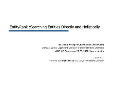 EntityRank :Searching Entities Directly and Holistically Tao Cheng, Xifeng Yan, Kevin Chen-Chuan Chang Computer Science Department, University of Illinois.