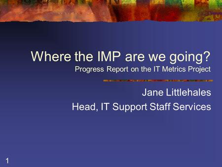 1 Where the IMP are we going? Progress Report on the IT Metrics Project Jane Littlehales Head, IT Support Staff Services.