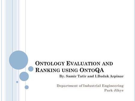 O NTOLOGY E VALUATION AND R ANKING USING O NTO QA By. Samir Tatir and I.Budak Arpinar Department of Industrial Engineering Park Jihye.