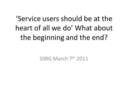 ‘Service users should be at the heart of all we do’ What about the beginning and the end? SSRG March 7 th 2011.