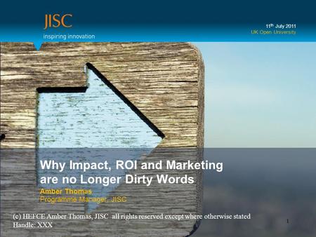 Why Impact, ROI and Marketing are no Longer Dirty Words Amber Thomas Programme Manager, JISC 11 th July 2011 UK Open University 1 (c) HEFCE Amber Thomas,