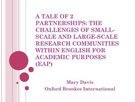 A TALE OF 2 PARTNERSHIPS: THE CHALLENGES OF SMALL- SCALE AND LARGE-SCALE RESEARCH COMMUNITIES WITHIN ENGLISH FOR ACADEMIC PURPOSES (EAP) Mary Davis Oxford.