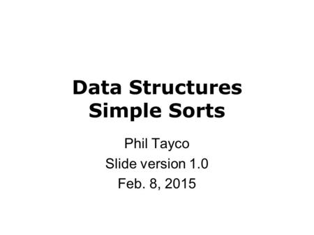 Data Structures Simple Sorts Phil Tayco Slide version 1.0 Feb. 8, 2015.