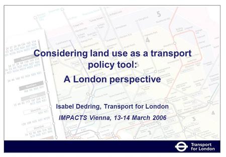 Considering land use as a transport policy tool: A London perspective Isabel Dedring, Transport for London IMPACTS Vienna, 13-14 March 2006.