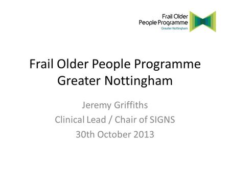 Frail Older People Programme Greater Nottingham Jeremy Griffiths Clinical Lead / Chair of SIGNS 30th October 2013.