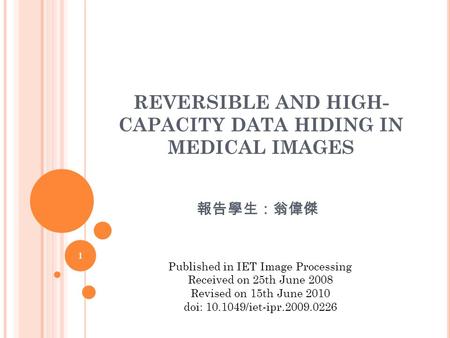 REVERSIBLE AND HIGH- CAPACITY DATA HIDING IN MEDICAL IMAGES 報告學生：翁偉傑 1 Published in IET Image Processing Received on 25th June 2008 Revised on 15th June.