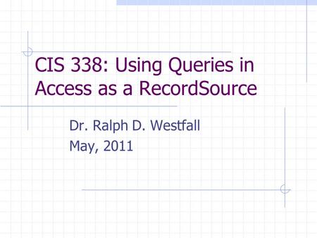 CIS 338: Using Queries in Access as a RecordSource Dr. Ralph D. Westfall May, 2011.