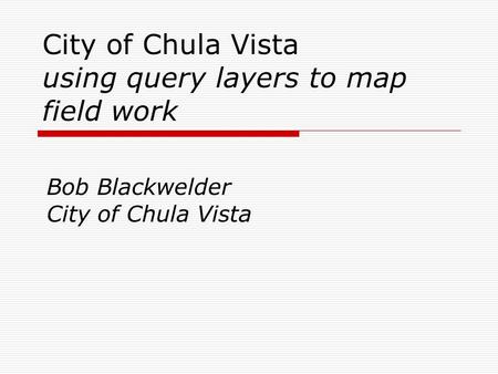 City of Chula Vista using query layers to map field work Bob Blackwelder City of Chula Vista.