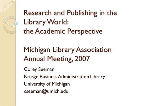 Research and Publishing in the Library World: the Academic Perspective Michigan Library Association Annual Meeting, 2007 Corey Seeman Kresge Business Administration.