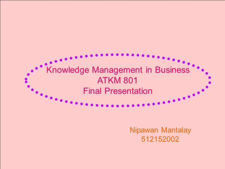 Knowledge Management in Business ATKM 801 Final Presentation Nipawan Mantalay 512152002.