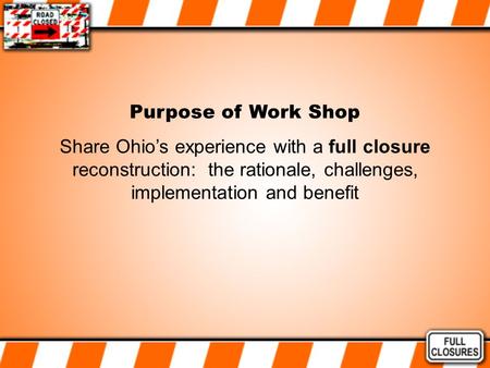 Purpose of Work Shop Share Ohio’s experience with a full closure reconstruction: the rationale, challenges, implementation and benefit.