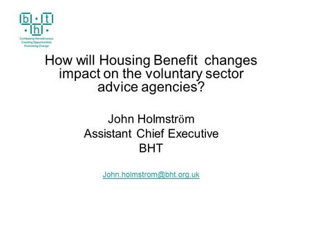 How will Housing Benefit changes impact on the voluntary sector advice agencies? John Holmstr ӧ m Assistant Chief Executive BHT