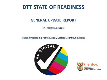 DTT STATE OF READINESS GENERAL UPDATE REPORT 27 – 28 NOVEMBER 2012 PRESENTATION TO THE PORTFOLIO COMMITTEE ON COMMUNICATIONS 1.