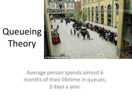 Queueing Theory Average person spends almost 6 months of their lifetime in queues; 3 days a year.