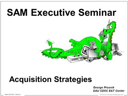 Software Acquisition Management SAM-450 EXEC SAM (1) Acquisition Strategies SAM Executive Seminar George Prosnik DAU CDSC E&T Center.