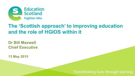 Transforming lives through learning The ‘Scottish approach’ to improving education and the role of HGIOS within it Dr Bill Maxwell Chief Executive 13 May.