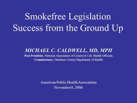 Smokefree Legislation Success from the Ground Up MICHAEL C. CALDWELL, MD, MPH Past President, National Association of County & City Health Officials Commissioner,