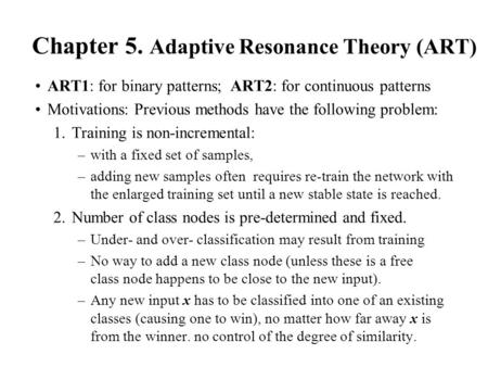 Chapter 5. Adaptive Resonance Theory (ART) ART1: for binary patterns; ART2: for continuous patterns Motivations: Previous methods have the following problem: