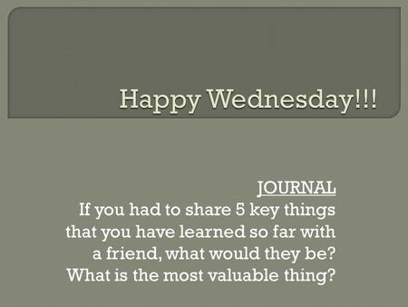 JOURNAL If you had to share 5 key things that you have learned so far with a friend, what would they be? What is the most valuable thing?