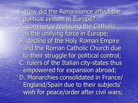 5. How did the Renaissance affect the political system in Europe? A. commerce replacing the Catholic as the unifying force in Europe; B. decline of the.