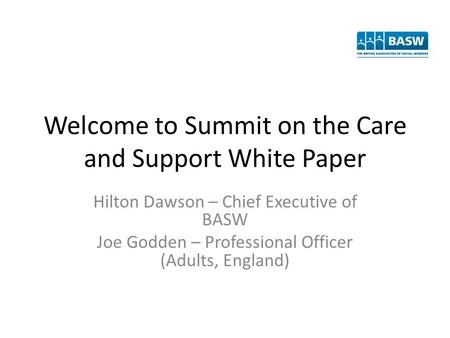 Welcome to Summit on the Care and Support White Paper Hilton Dawson – Chief Executive of BASW Joe Godden – Professional Officer (Adults, England)