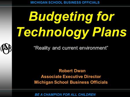 MICHIGAN SCHOOL BUSINESS OFFICIALS BE A CHAMPION FOR ALL CHILDREN Budgeting for Technology Plans “Reality and current environment” Robert Dwan Associate.