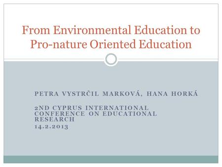 PETRA VYSTRČIL MARKOVÁ, HANA HORKÁ 2ND CYPRUS INTERNATIONAL CONFERENCE ON EDUCATIONAL RESEARCH 14.2.2013 From Environmental Education to Pro-nature Oriented.