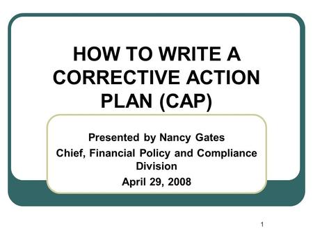 1 HOW TO WRITE A CORRECTIVE ACTION PLAN (CAP) Presented by Nancy Gates Chief, Financial Policy and Compliance Division April 29, 2008.