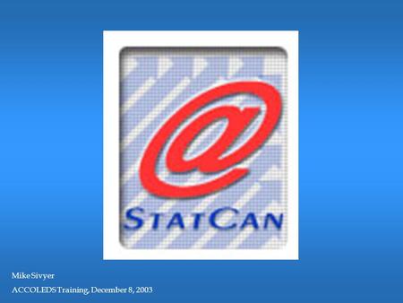 Mike Sivyer ACCOLEDS Training, December 8, 2003. CALGARY, DECEMBER 2003 AN OVERVIEW OF STATISTICS CANADA.