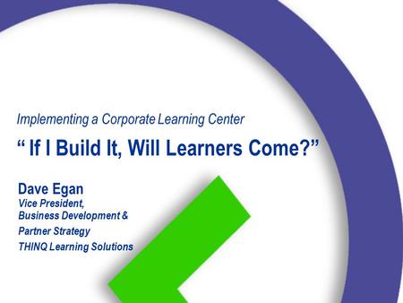 Dave Egan Vice President, Business Development & Partner Strategy THINQ Learning Solutions Implementing a Corporate Learning Center “If I Build It, Will.