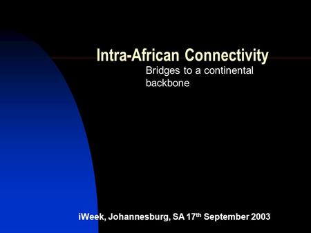 Intra-African Connectivity Bridges to a continental backbone iWeek, Johannesburg, SA 17 th September 2003.