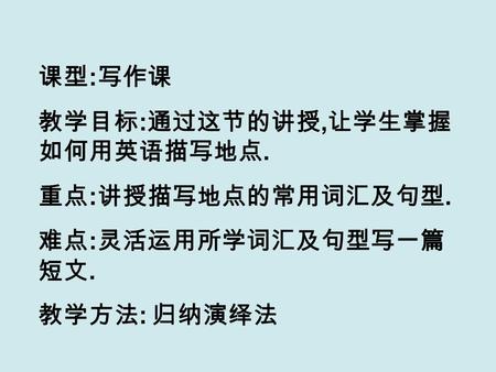 课型 : 写作课 教学目标 : 通过这节的讲授, 让学生掌握 如何用英语描写地点. 重点 : 讲授描写地点的常用词汇及句型. 难点 : 灵活运用所学词汇及句型写一篇 短文. 教学方法 : 归纳演绎法.