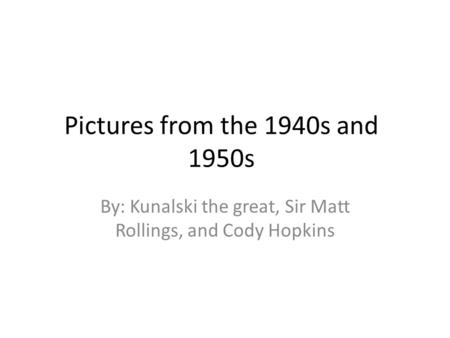 Pictures from the 1940s and 1950s By: Kunalski the great, Sir Matt Rollings, and Cody Hopkins.