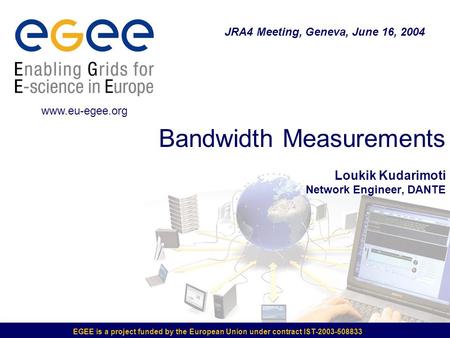 EGEE is a project funded by the European Union under contract IST-2003-508833 Bandwidth Measurements Loukik Kudarimoti Network Engineer, DANTE JRA4 Meeting,